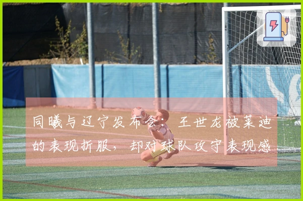 同曦与辽宁发布会：王世龙被莱迪的表现折服，却对球队攻守表现感到满意！