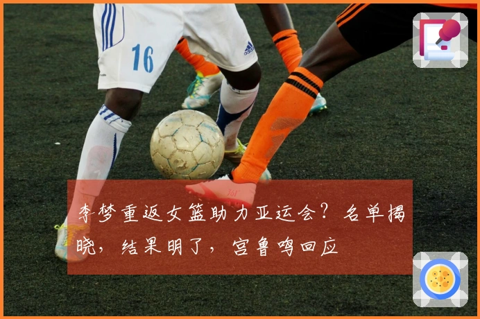 李梦重返女篮助力亚运会？名单揭晓，结果明了，宫鲁鸣回应