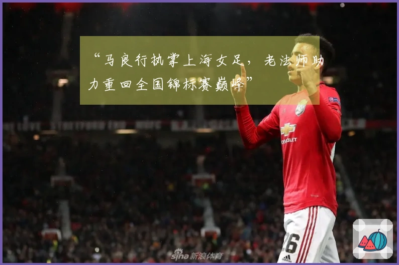 “马良行执掌上海女足，老法师助力重回全国锦标赛巅峰”