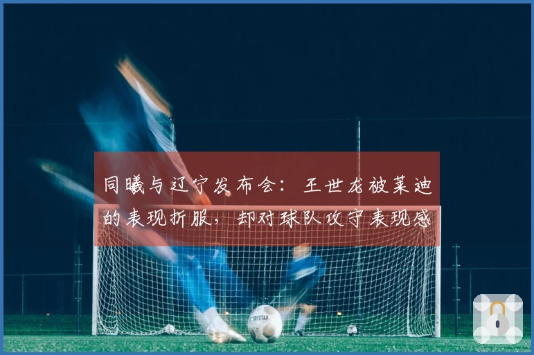 同曦与辽宁发布会：王世龙被莱迪的表现折服，却对球队攻守表现感到满意！
