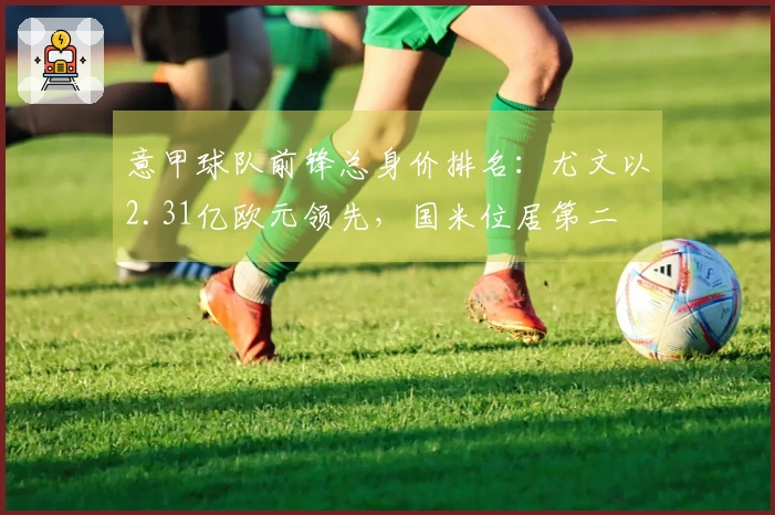 意甲球队前锋总身价排名：尤文以2.31亿欧元领先，国米位居第二