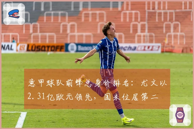 意甲球队前锋总身价排名：尤文以2.31亿欧元领先，国米位居第二