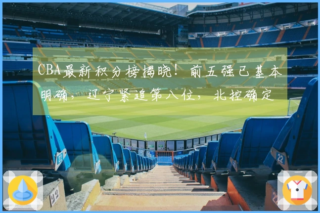 CBA最新积分榜揭晓！前五强已基本明确，辽宁紧追第八位，北控确定掉出赛季，六队遭淘汰