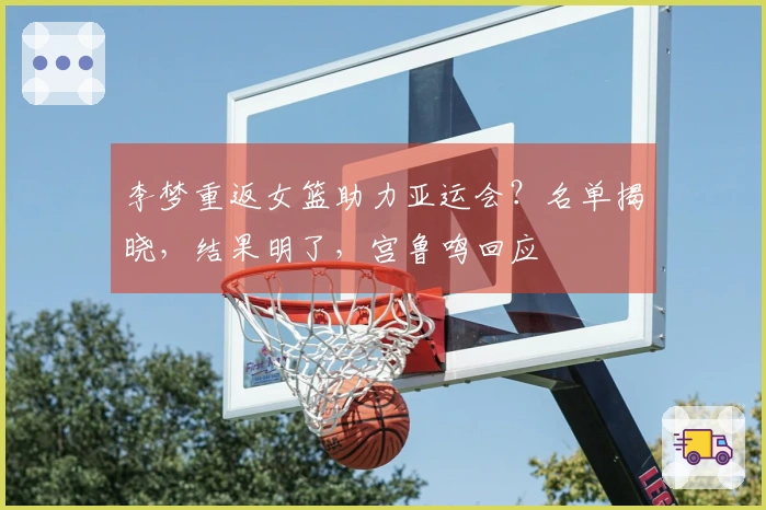 李梦重返女篮助力亚运会？名单揭晓，结果明了，宫鲁鸣回应