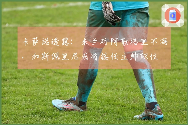 卡萨诺透露：米兰对阿勒格里不满，加斯佩里尼或将接任主帅职位