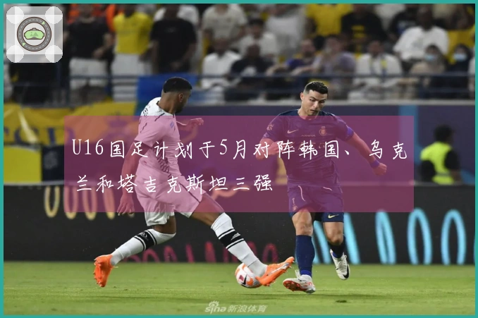 U16国足计划于5月对阵韩国、乌克兰和塔吉克斯坦三强