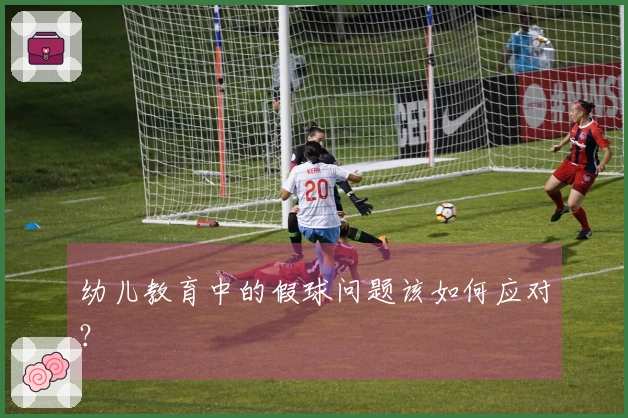 幼儿教育中的假球问题该如何应对？
