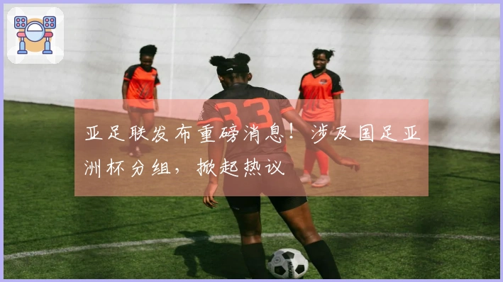 亚足联发布重磅消息！涉及国足亚洲杯分组，掀起热议