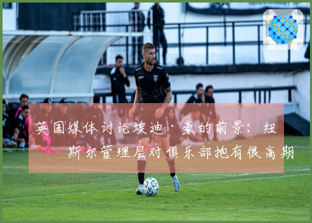 英国媒体讨论埃迪·豪的前景：纽卡斯尔管理层对俱乐部抱有很高期望，五月将展开对话