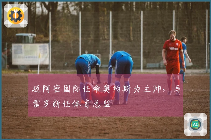 迈阿密国际任命奥约斯为主帅，马雷罗新任体育总监